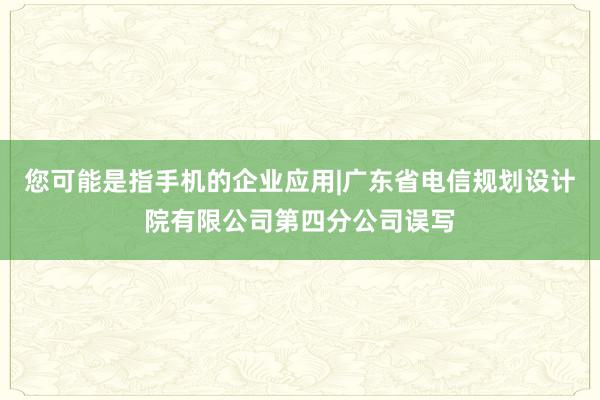 您可能是指手机的企业应用|广东省电信规划设计院有限公司第四分公司误写