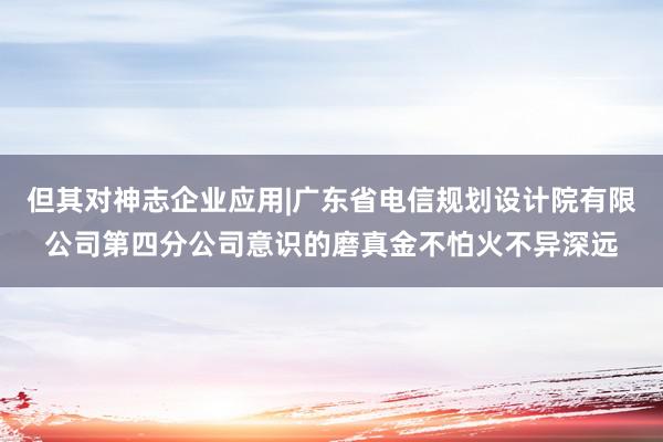 但其对神志企业应用|广东省电信规划设计院有限公司第四分公司意识的磨真金不怕火不异深远