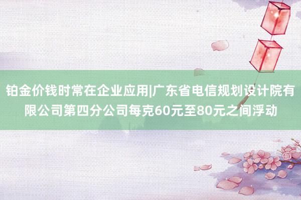 铂金价钱时常在企业应用|广东省电信规划设计院有限公司第四分公司每克60元至80元之间浮动